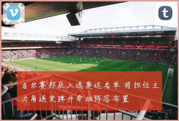 吉尔赛邦辰入选奥运名单 将担任主力角逐奖牌并牵动阵容布置