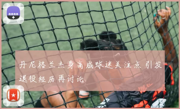 丹尼格兰杰身高成球迷关注点 引发退役经历再讨论