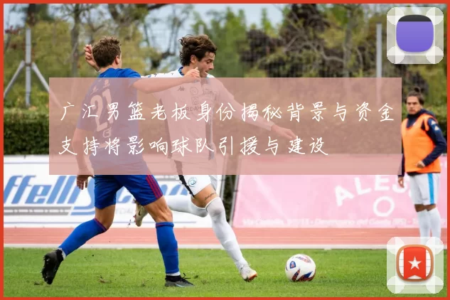 广汇男篮老板身份揭秘背景与资金支持将影响球队引援与建设