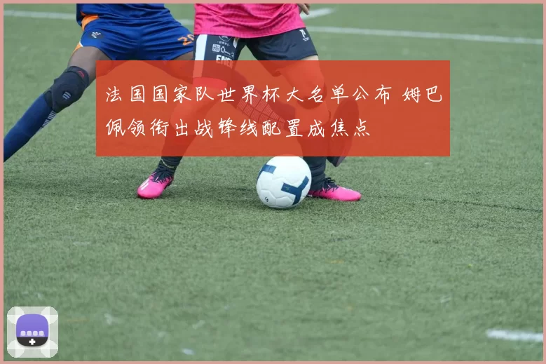 法国国家队世界杯大名单公布 姆巴佩领衔出战锋线配置成焦点