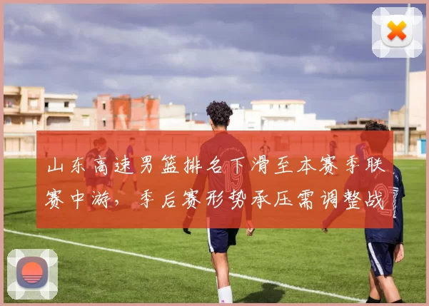 山东高速男篮排名下滑至本赛季联赛中游，季后赛形势承压需调整战术