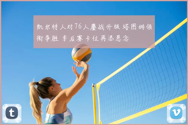 凯尔特人对76人鏖战升级 塔图姆领衔争胜 季后赛卡位再添悬念