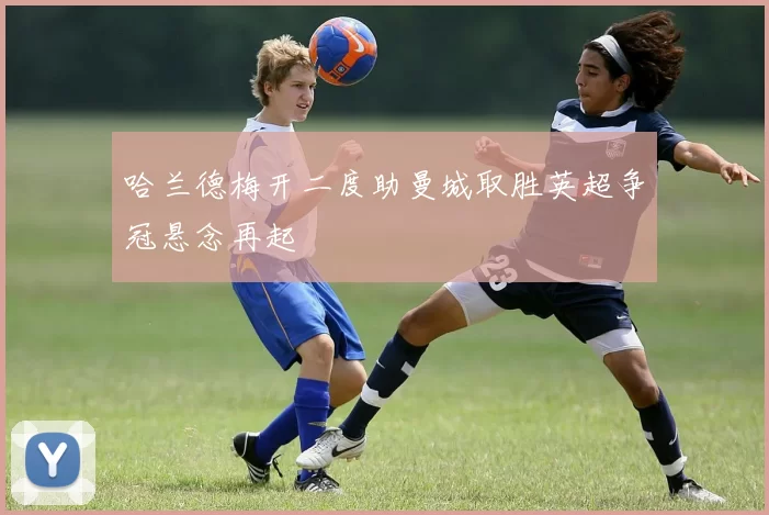 哈兰德梅开二度助曼城取胜英超争冠悬念再起