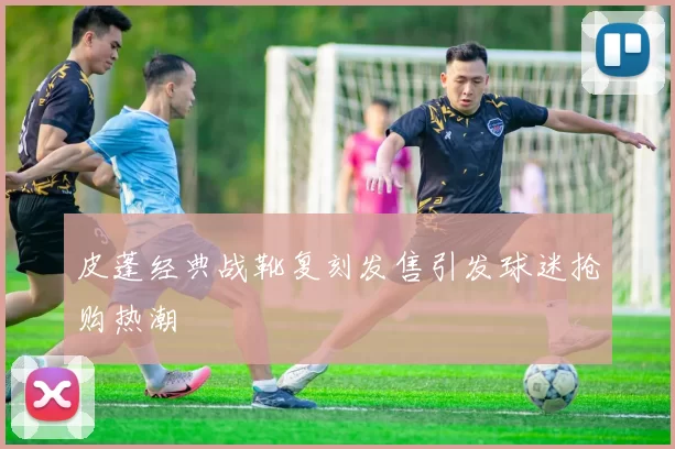 皮蓬经典战靴复刻发售引发球迷抢购热潮