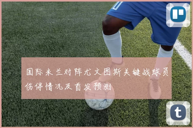 国际米兰对阵尤文图斯关键战球员伤停情况及首发预测