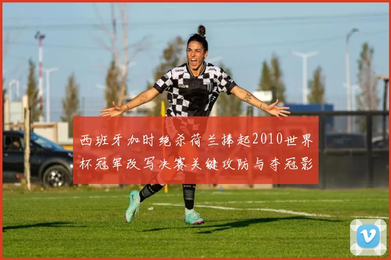 西班牙加时绝杀荷兰捧起2010世界杯冠军改写决赛关键攻防与夺冠影响