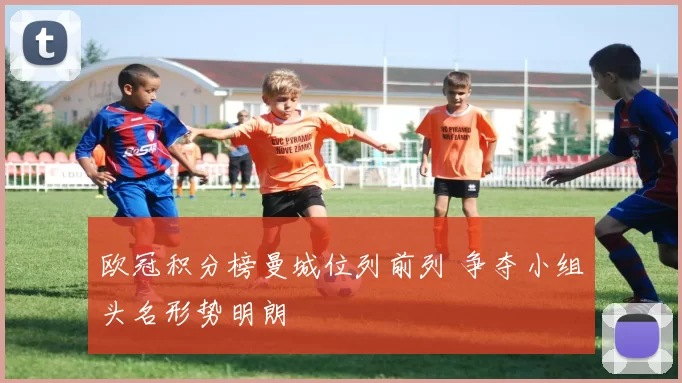 欧冠积分榜曼城位列前列 争夺小组头名形势明朗