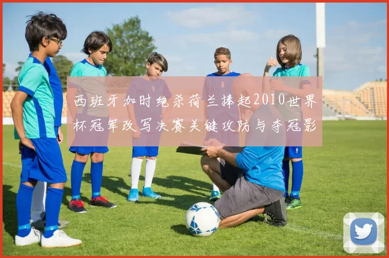 西班牙加时绝杀荷兰捧起2010世界杯冠军改写决赛关键攻防与夺冠影响