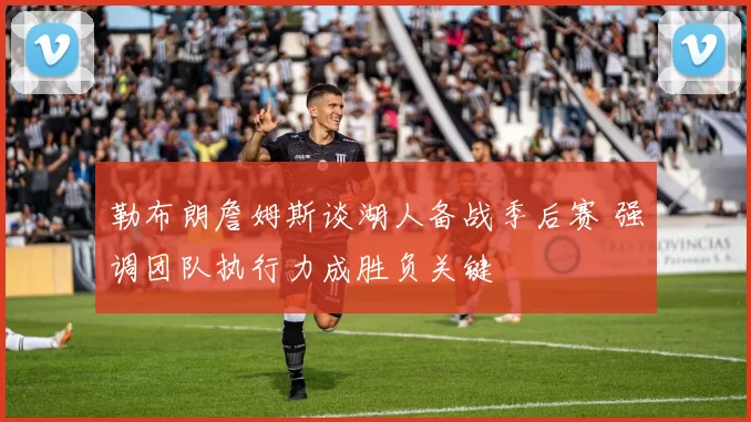 勒布朗詹姆斯谈湖人备战季后赛 强调团队执行力成胜负关键