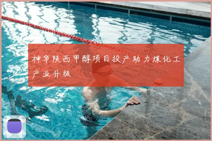 神华陕西甲醇项目投产助力煤化工产业升级