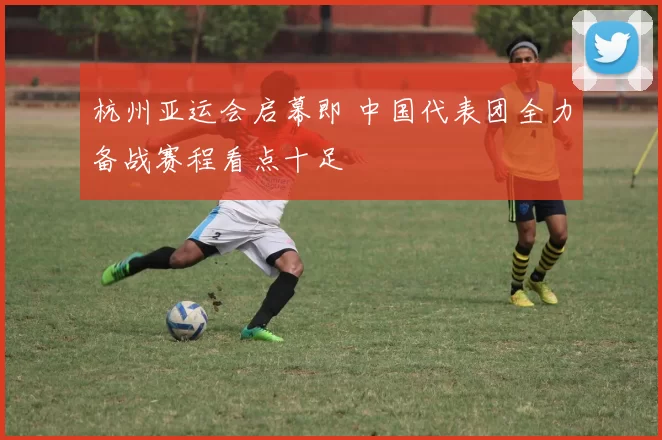 杭州亚运会启幕即 中国代表团全力备战赛程看点十足