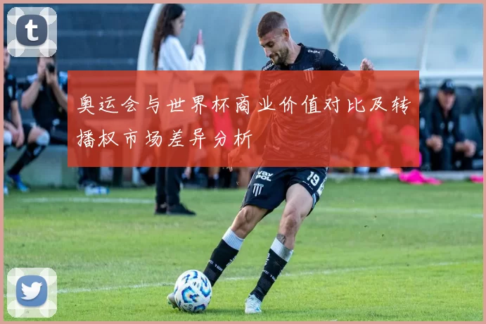 奥运会与世界杯商业价值对比及转播权市场差异分析