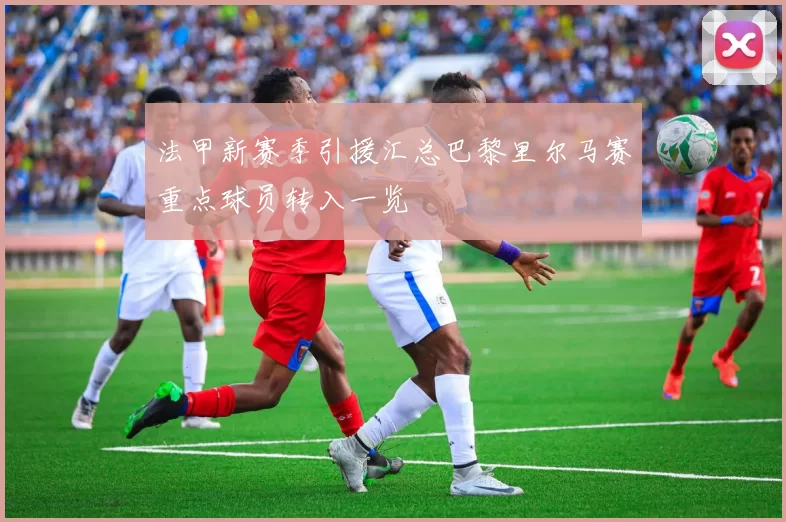 法甲新赛季引援汇总巴黎里尔马赛重点球员转入一览