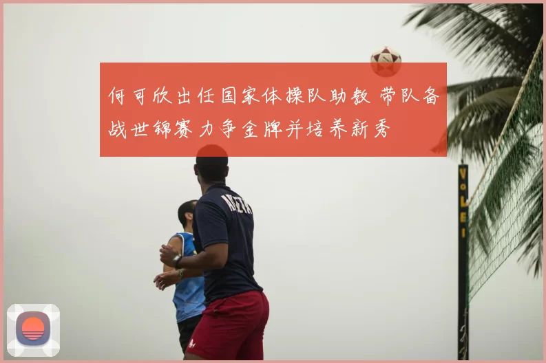 何可欣出任国家体操队助教 带队备战世锦赛力争金牌并培养新秀