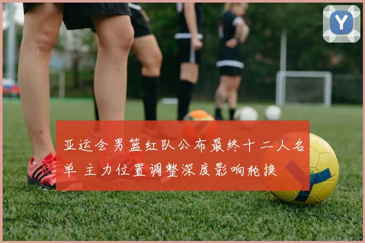 亚运会男篮红队公布最终十二人名单 主力位置调整深度影响轮换