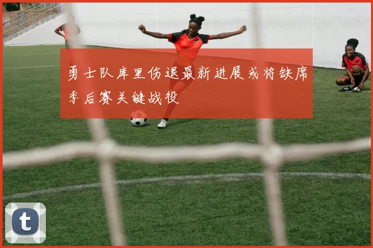 勇士队库里伤退最新进展或将缺席季后赛关键战役