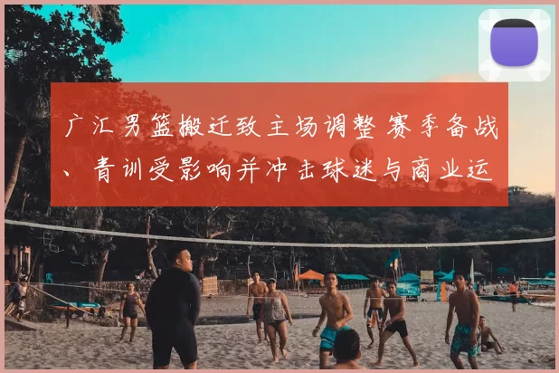 广汇男篮搬迁致主场调整 赛季备战、青训受影响并冲击球迷与商业运营