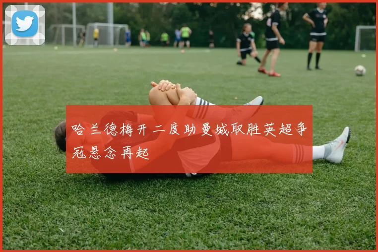 哈兰德梅开二度助曼城取胜英超争冠悬念再起